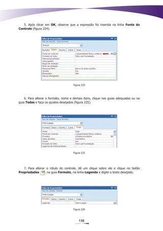 5. Após clicar em OK, observe que a expressão foi inserida na linha Fonte do
Controle (figura 224).




                                     Figura 224




    6. Para alterar o formato, nome e demais itens, clique nas guias adequadas ou na
guia Todas e faça os ajustes desejados (figura 225).




                                     Figura 225




   7. Para alterar o rótulo do controle, dê um clique sobre ele e clique no botão
Propriedades      , na guia Formato, na linha Legenda e digite o texto desejado.




                                     Figura 226



                                         138
 