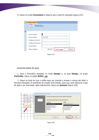 8. Clique no modo Formulário e observe que o total foi calculado (figura 227).




                                      Figura 227




   Inserindo botão de ação


   1. Abra o formulário desejado no modo Design e, na guia Design, no grupo
Controles, clique na opção Botão   .

    2. Clique no local em que o botão deve ser inserido e arraste o mouse até obter o
tamanho desejado. O assistente de criação será exibido, para que você selecione o tipo
de ação a ser executada. Após selecioná-lo, clique em Avançar (figura 228).




                                      Figura 228




                                       139
 