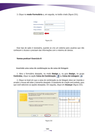 3. Clique no modo Formulário e, em seguida, no botão criado (figura 231).




                                       Figura 231




   Esse tipo de ação é necessário, quando se cria um sistema para usuários que não
conhecem o Access e precisam das informações com o máximo de clareza.



   Vamos praticar! Exercício 8




   Inserindo uma caixa de combinação ou de caixa de listagem


   1. Abra o formulário desejado, no modo Design e, na guia Design, no grupo
Controles, clique na opção Caixa de Combinação    ou Caixa de Listagem    .

    2. Clique no local em que a caixa de combinação ou de listagem deve ser inserida e
arraste o mouse até obter o tamanho desejado. O assistente de criação será exibido, para
que você selecione as opções desejadas. Em seguida, clique em Avançar (figura 232).




                                       Figura 232




                                        141
 