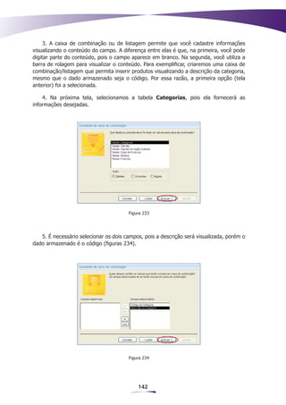 3. A caixa de combinação ou de listagem permite que você cadastre informações
visualizando o conteúdo do campo. A diferença entre elas é que, na primeira, você pode
digitar parte do conteúdo, pois o campo aparece em branco. Na segunda, você utiliza a
barra de rolagem para visualizar o conteúdo. Para exemplificar, criaremos uma caixa de
combinação/listagem que permita inserir produtos visualizando a descrição da categoria,
mesmo que o dado armazenado seja o código. Por essa razão, a primeira opção (tela
anterior) foi a selecionada.

    4. Na próxima tela, selecionamos a tabela Categorias, pois ela fornecerá as
informações desejadas.




                                       Figura 233




   5. É necessário selecionar os dois campos, pois a descrição será visualizada, porém o
dado armazenado é o código (figuras 234).




                                       Figura 234




                                           142
 