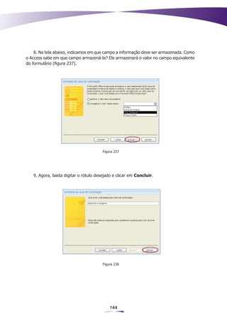 8. Na tela abaixo, indicamos em que campo a informação deve ser armazenada. Como
o Access sabe em que campo armazená-la? Ele armazenará o valor no campo equivalente
do formulário (figura 237).




                                       Figura 237




   9. Agora, basta digitar o rótulo desejado e clicar em Concluir.




                                       Figura 238




                                           144
 