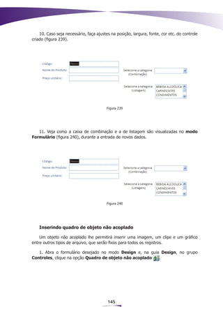 10. Caso seja necessário, faça ajustes na posição, largura, fonte, cor etc. do controle
criado (figura 239).




                                         Figura 239




   11. Veja como a caixa de combinação e a de listagem são visualizadas no modo
Formulário (figura 240), durante a entrada de novos dados.




                                         Figura 240




    Inserindo quadro de objeto não acoplado

    Um objeto não acoplado lhe permitirá inserir uma imagem, um clipe e um gráfico
entre outros tipos de arquivo, que serão fixos para todos os registros.

   1. Abra o formulário desejado no modo Design e, na guia Design, no grupo
Controles, clique na opção Quadro de objeto não acoplado  .




                                         145
 