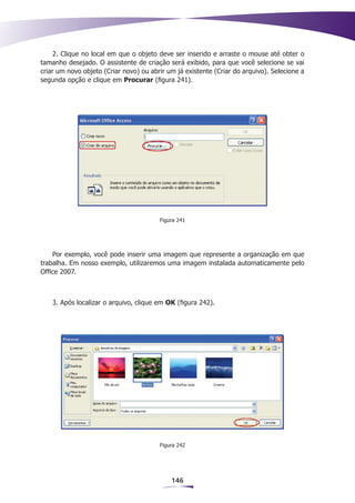 2. Clique no local em que o objeto deve ser inserido e arraste o mouse até obter o
tamanho desejado. O assistente de criação será exibido, para que você selecione se vai
criar um novo objeto (Criar novo) ou abrir um já existente (Criar do arquivo). Selecione a
segunda opção e clique em Procurar (figura 241).




                                        Figura 241




    Por exemplo, você pode inserir uma imagem que represente a organização em que
trabalha. Em nosso exemplo, utilizaremos uma imagem instalada automaticamente pelo
Office 2007.



    3. Após localizar o arquivo, clique em OK (figura 242).




                                        Figura 242




                                            146
 