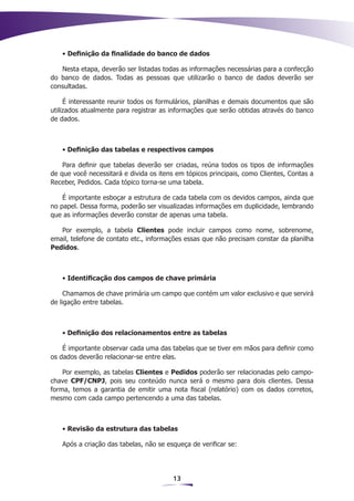 • Definição da finalidade do banco de dados

   Nesta etapa, deverão ser listadas todas as informações necessárias para a confecção
do banco de dados. Todas as pessoas que utilizarão o banco de dados deverão ser
consultadas.

     É interessante reunir todos os formulários, planilhas e demais documentos que são
utilizados atualmente para registrar as informações que serão obtidas através do banco
de dados.



   • Definição das tabelas e respectivos campos

    Para definir que tabelas deverão ser criadas, reúna todos os tipos de informações
de que você necessitará e divida os itens em tópicos principais, como Clientes, Contas a
Receber, Pedidos. Cada tópico torna-se uma tabela.

    É importante esboçar a estrutura de cada tabela com os devidos campos, ainda que
no papel. Dessa forma, poderão ser visualizadas informações em duplicidade, lembrando
que as informações deverão constar de apenas uma tabela.

   Por exemplo, a tabela Clientes pode incluir campos como nome, sobrenome,
email, telefone de contato etc., informações essas que não precisam constar da planilha
Pedidos.



   • Identificação dos campos de chave primária

     Chamamos de chave primária um campo que contém um valor exclusivo e que servirá
de ligação entre tabelas.



   • Definição dos relacionamentos entre as tabelas

    É importante observar cada uma das tabelas que se tiver em mãos para definir como
os dados deverão relacionar-se entre elas.

    Por exemplo, as tabelas Clientes e Pedidos poderão ser relacionadas pelo campo-
chave CPF/CNPJ, pois seu conteúdo nunca será o mesmo para dois clientes. Dessa
forma, temos a garantia de emitir uma nota fiscal (relatório) com os dados corretos,
mesmo com cada campo pertencendo a uma das tabelas.



   • Revisão da estrutura das tabelas

   Após a criação das tabelas, não se esqueça de verificar se:




                                        13
 