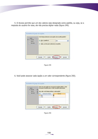 5. O Access permite que um dos valores seja designado como padrão, ou seja, se a
resposta do usuário for essa, ele não precisa digitar nada (figura 249).




                                     Figura 249




   6. Você pode associar cada opção a um valor correspondente (figura 250).




                                     Figura 250




                                         150
 