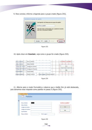 9. Para concluir, informe a legenda para o grupo criado (figura 253).




                                       Figura 253




   10. Após clicar em Concluir, veja como o grupo foi criado (figura 254).




                                       Figura 254




    11. Alterne para o modo Formulário e observe que o botão Sim já está destacado,
pois deixamos essa resposta como padrão no passo 5 (figura 255).




                                       Figura 255


                                           152
 