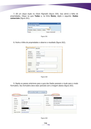 7. Dê um clique duplo no rótulo Página65 (figura 259). Isso abrirá a folha de
propriedades. Clique na guia Todas e, na linha Nome, digite o seguinte: Dados
comerciais (figura 261).




                                      Figura 261



   8. Feche a folha de propriedades e observe o resultado (figura 262).




                                      Figura 262



   9. Repita os passos anteriores para a guia dos Dados pessoais e mude para o modo
Formulário. Seu formulário deve estar parecido com a imagem abaixo (figura 263).




                                      Figura 263


                                          156
 