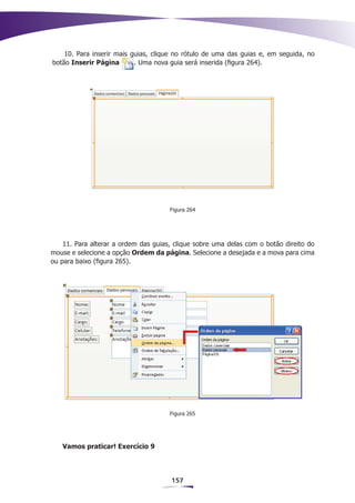 10. Para inserir mais guias, clique no rótulo de uma das guias e, em seguida, no
botão Inserir Página       . Uma nova guia será inserida (figura 264).




                                      Figura 264




    11. Para alterar a ordem das guias, clique sobre uma delas com o botão direito do
mouse e selecione a opção Ordem da página. Selecione a desejada e a mova para cima
ou para baixo (figura 265).




                                      Figura 265




   Vamos praticar! Exercício 9




                                      157
 
