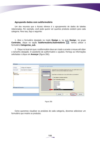 Agrupando dados com subformulário

    Um dos recursos que o Access oferece é o agrupamento de dados de tabelas
relacionadas. Por exemplo, você pode querer ver quantos produtos existem para cada
categoria. Para isso, faça o seguinte:



    1. Abra o formulário desejado no modo Design e, na guia Design, no grupo
Controles, clique na opção Subformulário/Subrelatório       . Vamos utilizar o
formulário Categorias_sub.

     2.	 Clique no local em que o subformulário deve ser criado e arraste o mouse até obter
o tamanho desejado. O assistente de subformulário o ajudará. Forneça as informações
solicitadas e clique em Avançar (figura 266).




                                         Figura 266




    Como queremos visualizar os produtos de cada categoria, devemos selecionar um
formulário que mostre os produtos.




                                             158
 