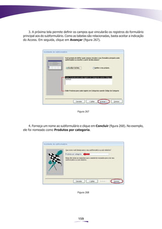 3. A próxima tela permite definir os campos que vincularão os registros do formulário
principal aos do subformulário. Como as tabelas são relacionadas, basta aceitar a indicação
do Access. Em seguida, clique em Avançar (figura 267).




                                         Figura 267




     4. Forneça um nome ao subformulário e clique em Concluir (figura 268). No exemplo,
ele foi nomeado como Produtos por categoria.




                                         Figura 268




                                         159
 