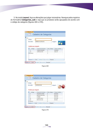 5. No modo Layout, faça as alterações que julgar necessárias. Navegue pelos registros
do formulário Categorias_sub e veja que os produtos serão agrupados de acordo com
o código da categoria (figuras 269 e 270).




                                        Figura 269




                                        Figura 270




                                            160
 