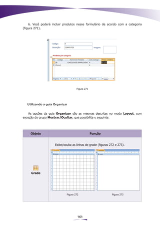 6. Você poderá incluir produtos nesse formulário de acordo com a categoria
(figura 271).




                                     Figura 271




   Utilizando a guia Organizar


    As opções da guia Organizar são as mesmas descritas no modo Layout, com
exceção do grupo Mostrar/Ocultar, que possibilita o seguinte:




     Objeto                                       Função


                     Exibe/oculta as linhas de grade (figuras 272 e 273).




     Grade




                             Figura 272                        Figura 273




                                      161
 