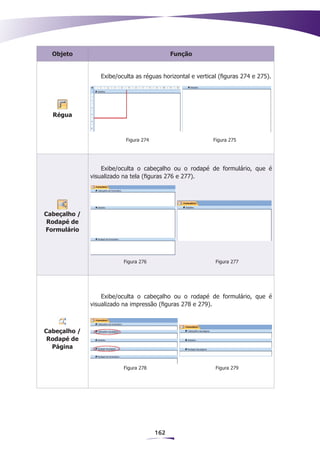 Objeto                                     Função


                 Exibe/oculta as réguas horizontal e vertical (figuras 274 e 275).




  Régua



                          Figura 274                       Figura 275




                  Exibe/oculta o cabeçalho ou o rodapé de formulário, que é
              visualizado na tela (figuras 276 e 277).




Cabeçalho /
 Rodapé de
Formulário




                         Figura 276                         Figura 277




                  Exibe/oculta o cabeçalho ou o rodapé de formulário, que é
              visualizado na impressão (figuras 278 e 279).



Cabeçalho /
 Rodapé de
  Página


                         Figura 278                         Figura 279




                                       162
 