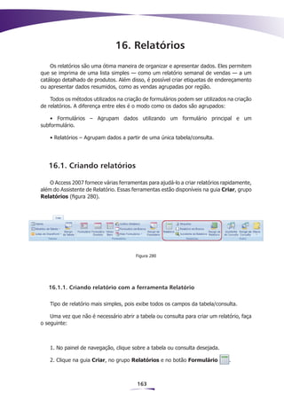 16. Relatórios
    Os relatórios são uma ótima maneira de organizar e apresentar dados. Eles permitem
que se imprima de uma lista simples — como um relatório semanal de vendas — a um
catálogo detalhado de produtos. Além disso, é possível criar etiquetas de endereçamento
ou apresentar dados resumidos, como as vendas agrupadas por região.

    Todos os métodos utilizados na criação de formulários podem ser utilizados na criação
de relatórios. A diferença entre eles é o modo como os dados são agrupados:

    • Formulários – Agrupam dados utilizando um formulário principal e um
subformulário.

    • Relatórios – Agrupam dados a partir de uma única tabela/consulta.




   16.1. Criando relatórios

    O Access 2007 fornece várias ferramentas para ajudá-lo a criar relatórios rapidamente,
além do Assistente de Relatório. Essas ferramentas estão disponíveis na guia Criar, grupo
Relatórios (figura 280).




                                        Figura 280




   16.1.1. Criando relatório com a ferramenta Relatório

    Tipo de relatório mais simples, pois exibe todos os campos da tabela/consulta.

    Uma vez que não é necessário abrir a tabela ou consulta para criar um relatório, faça
o seguinte:



    1. No painel de navegação, clique sobre a tabela ou consulta desejada.

    2. Clique na guia Criar, no grupo Relatórios e no botão Formulário          .



                                         163
 