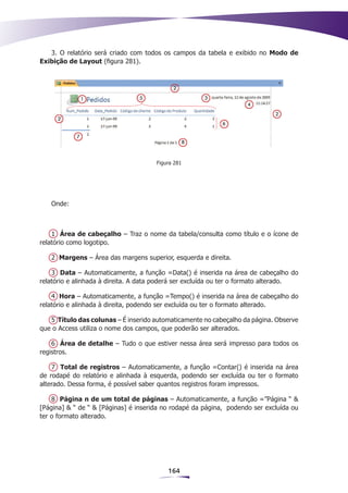 3. O relatório será criado com todos os campos da tabela e exibido no Modo de
Exibição de Layout (figura 281).




                                      Figura 281




   Onde:



    1 Área de cabeçalho – Traz o nome da tabela/consulta como título e o ícone de
relatório como logotipo.

   2 Margens – Área das margens superior, esquerda e direita.

    3 Data – Automaticamente, a função =Data() é inserida na área de cabeçalho do
relatório e alinhada à direita. A data poderá ser excluída ou ter o formato alterado.

    4 Hora – Automaticamente, a função =Tempo() é inserida na área de cabeçalho do
relatório e alinhada à direita, podendo ser excluída ou ter o formato alterado.

   5 Título das colunas – É inserido automaticamente no cabeçalho da página. Observe
que o Access utiliza o nome dos campos, que poderão ser alterados.

    6 Área de detalhe – Tudo o que estiver nessa área será impresso para todos os
registros.

    7 Total de registros – Automaticamente, a função =Contar() é inserida na área
de rodapé do relatório e alinhada à esquerda, podendo ser excluída ou ter o formato
alterado. Dessa forma, é possível saber quantos registros foram impressos.

    8 Página n de um total de páginas – Automaticamente, a função =”Página “ &
[Página] & “ de “ & [Páginas] é inserida no rodapé da página, podendo ser excluída ou
ter o formato alterado.




                                          164
 