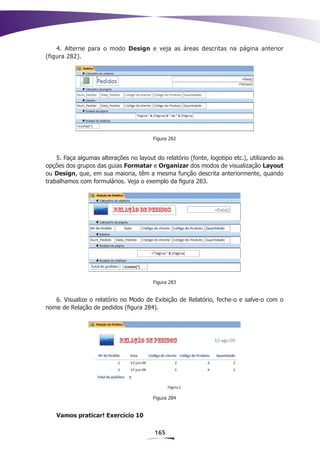 4. Alterne para o modo Design e veja as áreas descritas na página anterior
(figura 282).




                                         Figura 282



    5. Faça algumas alterações no layout do relatório (fonte, logotipo etc.), utilizando as
opções dos grupos das guias Formatar e Organizar dos modos de visualização Layout
ou Design, que, em sua maioria, têm a mesma função descrita anteriormente, quando
trabalhamos com formulários. Veja o exemplo da figura 283.




                                         Figura 283


   6. Visualize o relatório no Modo de Exibição de Relatório, feche-o e salve-o com o
nome de Relação de pedidos (figura 284).




                                         Figura 284


    Vamos praticar! Exercício 10

                                         165
 