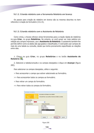 16.1.2. Criando relatório com a ferramenta Relatório em branco

    Os passos para criação do relatório em branco são os mesmos descritos no item
referente à criação do formulário (15.2.4).




   16.1.3. Criando relatório com o Assistente de Relatório

    Como vimos, o Access oferece várias ferramentas para a criação rápida de relatórios
na guia Criar, no grupo Relatórios. No entanto, se você quiser ser mais seletivo em
relação aos campos impressos, use o Assistente de Relatório. O assistente também lhe
permite definir como os dados são agrupados e classificados. E você pode usar campos de
mais de uma tabela ou consulta, desde que tenha previamente especificado as relações
entre elas.



   1. Clique na guia Criar, no grupo Relatórios e no botão Assistente de
Relatório    .

   2. Selecione a tabela/consulta e os campos desejados e clique em Avançar (figura
285).

   Para selecionar os campos desejados, utilize o seguinte:

   > Para acrescentar o campo que estiver selecionado ao formulário.

   >> Para acrescentar todos os campos ao formulário.

   < Para retirar um campo do formulário.

   << Para retirar todos os campos do formulário.




                                       Figura 285


                                            166
 