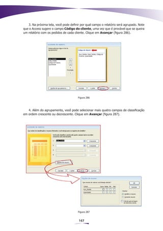 3. Na próxima tela, você pode definir por qual campo o relatório será agrupado. Note
que o Access sugere o campo Código do cliente, uma vez que é provável que se queira
um relatório com os pedidos de cada cliente. Clique em Avançar (figura 286).




                                       Figura 286




   4. Além do agrupamento, você pode selecionar mais quatro campos de classificação
em ordem crescente ou decrescente. Clique em Avançar (figura 287).




                                       Figura 287


                                       167
 