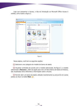Logo que acessamos o Access, a tela de Introdução ao Microsoft Office Access é
exibida, como ilustra a figura 2.




                                       Figura 2



   Nessa página, você tem as seguintes opções:

   1 Selecionar uma categoria de modelo de banco de dados.

    2 Visualizar conteúdos de acordo com o modelo selecionado. Na figura 2, o modelo
selecionado é Recurso e, além da opção para criar um Novo Banco de Dados em Branco,
são visualizados itens referentes a informações sobre o Access.

    3 Permitir abrir um banco de dados utilizado recentemente ou procurá-lo em outras
pastas ao clicar no botão Mais    .




                                       15
 