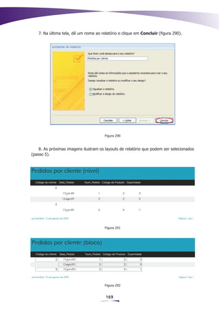 7. Na última tela, dê um nome ao relatório e clique em Concluir (figura 290).




                                      Figura 290



    8. As próximas imagens ilustram os layouts de relatório que podem ser selecionados
(passo 5).




                                      Figura 291




                                      Figura 292


                                       169
 