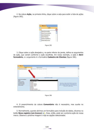 2. Na coluna Ação, na primeira linha, clique sobre a seta para exibir a lista de ações
(figura 305).




                                         Figura 305




   3. Clique sobre a ação desejada e, na parte inferior da janela, defina os argumentos
da ação, que variam conforme a ação escolhida. Em nosso exemplo, a ação é Abrir
formulário, e o argumento é o formulário Cadastro de Clientes (figura 306).




                                         Figura 306




    4. O preenchimento da coluna Comentário não é necessário, mas auxilia no
entendimento.

    5. Normalmente, quando abrimos um formulário para inclusão de dados, clicamos no
botão Novo registro (em branco)      . Essa, então, pode ser a próxima ação de nossa
macro. Observe a próxima imagem e veja as opções selecionadas.




                                         177
 