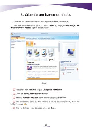 3. Criando um banco de dados
   Criaremos um banco de dados em branco para utilizá-lo como exemplo.

   Para isso, inicie o Access a partir do menu Iniciar e, na página Introdução ao
Microsoft Office Access, siga os passos abaixo:




                                      Figura 3



   1 Selecione o item Recurso na guia Categorias de Modelo.

   2 Clique em Banco de Dados em Branco.

   3 Na caixa Nome do Arquivo, digite o nome desejado: EXEMPLO.

    4 Para selecionar a pasta ou disco em que o arquivo deve ser gravado, clique no
botão Procurar     .

   5 Uma vez definido o local desejado, clique em Criar.




                                          16
 