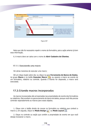Figura 307




    Note que não foi necessário repetir o nome do formulário, pois a ação anterior já tem
essa informação.

   6. A macro deve ser salva com o nome de Abrir Cadastro de Clientes.




   17.1.1. Executando uma macro

   Há várias maneiras de executar uma macro:

   Dê um clique duplo sobre ela; ou clique na guia Ferramenta de Banco de Dados,
no grupo Macro e no botão Executar Macro           ; ou associe a macro ao evento de
um formulário, relatório ou controle. Quando o evento for disparado, a macro será
executada.




   17.2.Criando macros incorporadas

    As macros incorporadas são armazenadas nas propriedades de evento dos formulários
ou relatórios. Elas auxiliam no gerenciamento do banco de dados, porque você não precisa
controlar separadamente as macros para esses objetos.



   1. Clique com o botão direito do mouse no formulário ou relatório que conterá a
macro e, em seguida, clique no Modo Design     ou Modo Layout        .

   2. Clique no controle ou seção que contém a propriedade de evento em que você
deseja incorporar a macro.


                                            178
 