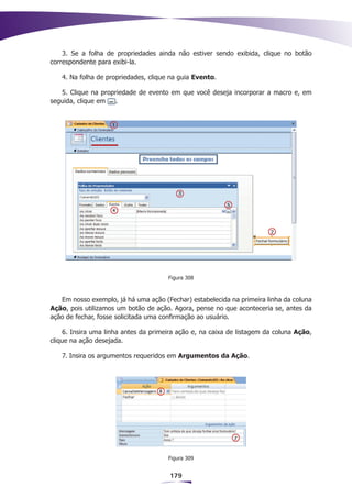 3. Se a folha de propriedades ainda não estiver sendo exibida, clique no botão
correspondente para exibi-la.

   4. Na folha de propriedades, clique na guia Evento.

   5. Clique na propriedade de evento em que você deseja incorporar a macro e, em
seguida, clique em   .




                                      Figura 308



   Em nosso exemplo, já há uma ação (Fechar) estabelecida na primeira linha da coluna
Ação, pois utilizamos um botão de ação. Agora, pense no que aconteceria se, antes da
ação de fechar, fosse solicitada uma confirmação ao usuário.

    6. Insira uma linha antes da primeira ação e, na caixa de listagem da coluna Ação,
clique na ação desejada.

   7. Insira os argumentos requeridos em Argumentos da Ação.




                                      Figura 309


                                       179
 