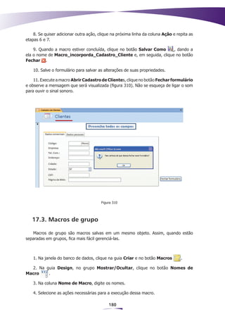 8. Se quiser adicionar outra ação, clique na próxima linha da coluna Ação e repita as
etapas 6 e 7.

    9. Quando a macro estiver concluída, clique no botão Salvar Como , dando a
ela o nome de Macro_incorporda_Cadastro_Cliente e, em seguida, clique no botão
Fechar .

   10. Salve o formulário para salvar as alterações de suas propriedades.

    11. Execute a macro Abrir Cadastro de Clientes, clique no botão Fechar formulário
e observe a mensagem que será visualizada (figura 310). Não se esqueça de ligar o som
para ouvir o sinal sonoro.




                                        Figura 310




   17.3. Macros de grupo

   Macros de grupo são macros salvas em um mesmo objeto. Assim, quando estão
separadas em grupos, fica mais fácil gerenciá-las.



   1. Na janela do banco de dados, clique na guia Criar e no botão Macros         .

  2. Na guia Design, no grupo Mostrar/Ocultar, clique no botão Nomes de
Macro    .

   3. Na coluna Nome de Macro, digite os nomes.

   4. Selecione as ações necessárias para a execução dessa macro.

                                            180
 