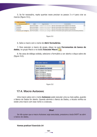5. Se for necessário, repita quantas vezes precisar os passos 3 e 4 para criar as
macros (figura 311).




                                         Figura 311



    6. Salve a macro com o nome de Abrir formulários.

   7. Para executar a macro de grupo, clique na guia Ferramentas de banco de
dados, no grupo Macro e no botão Executar Macro      .

     8. Na caixa de diálogo exibida, selecione o formulário a ser aberto e clique sobre ele
(figura 312).




                                         Figura 312



   17.4. Macro Autoexec

    Uma macro salva com o nome Autoexec pode executar uma ou mais ações, quando
o Banco de Dados for aberto. Quando abrimos o Banco de Dados, o Access verifica se
existe uma macro com esse nome e a executa.



                                            Dica!

    Se não quiser que a macro Autoexec seja executada, pressione a tecla SHIFT ao abrir
o banco de dados.



    Vamos praticar! Exercício 14

                                         181
 