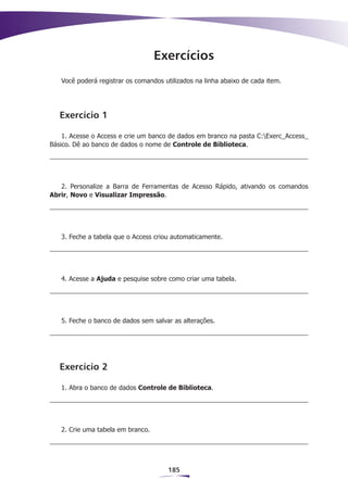 Exercícios
   Você poderá registrar os comandos utilizados na linha abaixo de cada item.




   Exercício 1

    1. Acesse o Access e crie um banco de dados em branco na pasta C:Exerc_Access_
Básico. Dê ao banco de dados o nome de Controle de Biblioteca.




   2. Personalize a Barra de Ferramentas de Acesso Rápido, ativando os comandos
Abrir, Novo e Visualizar Impressão.




   3. Feche a tabela que o Access criou automaticamente.




   4. Acesse a Ajuda e pesquise sobre como criar uma tabela.




   5. Feche o banco de dados sem salvar as alterações.




   Exercício 2

   1. Abra o banco de dados Controle de Biblioteca.




   2. Crie uma tabela em branco.




                                      185
 