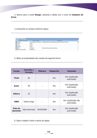3. Alterne para o modo Design, salvando a tabela com o nome de Cadastro de
livros.




   4. Acrescente os campos conforme segue:




   5. Altere as propriedades dos campos da seguinte forma:




              Tamanho /
  Campo                        Máscara       Requerido           Indexado
               Formato

                                                               Sim (duplicação
  Título           60               -            Sim
                                                                 autorizada)


                                                               Sim (duplicação
   Autor           50               -            Sim
                                                                 autorizada)


                                                               Sim (duplicação
  Editora          35               -            Sim
                                                                 autorizada)


                                                             Sim (duplicação não
   ISBN       Inteiro longo         -            Sim
                                                                 autorizada)


  Data de                                                      Sim (duplicação
             Data abreviada   99/99/0000         Sim
 aquisição                                                       autorizada)




   6. Salve a tabela e feche o banco de dados.




                                           186
 