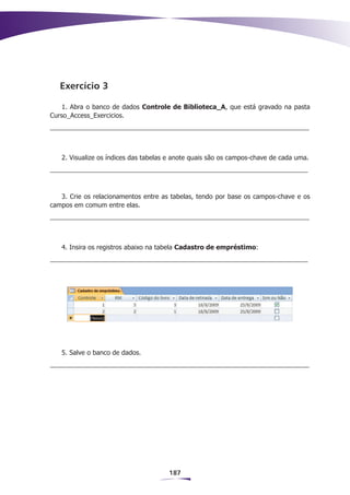 Exercício 3

    1. Abra o banco de dados Controle de Biblioteca_A, que está gravado na pasta
Curso_Access_Exercicios.




   2. Visualize os índices das tabelas e anote quais são os campos-chave de cada uma.




   3. Crie os relacionamentos entre as tabelas, tendo por base os campos-chave e os
campos em comum entre elas.




   4. Insira os registros abaixo na tabela Cadastro de empréstimo:




   5. Salve o banco de dados.




                                      187
 