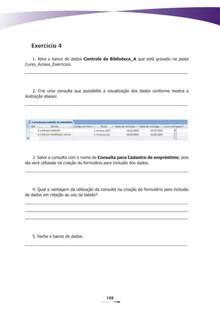 Exercício 4

    1. Abra o banco de dados Controle de Biblioteca_A que está gravado na pasta
Curso_Access_Exercicios.




     2. Crie uma consulta que possibilite a visualização dos dados conforme mostra a
ilustração abaixo:




    3. Salve a consulta com o nome de Consulta para Cadastro de empréstimo, pois
ela será utilizada na criação do formulário para inclusão dos dados.




    4. Qual a vantagem da utilização da consulta na criação do formulário para inclusão
de dados em relação ao uso da tabela?




   5. Feche o banco de dados.




                                           188
 