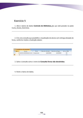 Exercício 5

    1. Abra o banco de dados Controle de Biblioteca_A, que está gravado na pasta
Curso_Access_Exercicios.




     2. Crie uma consulta que possibilite a visualização de alunos com entrega atrasada de
livros, conforme mostra a ilustração abaixo:




    3. Salve a consulta como o nome de Consulta livros não devolvidos.




    4. Feche o banco de dados.




                                         189
 