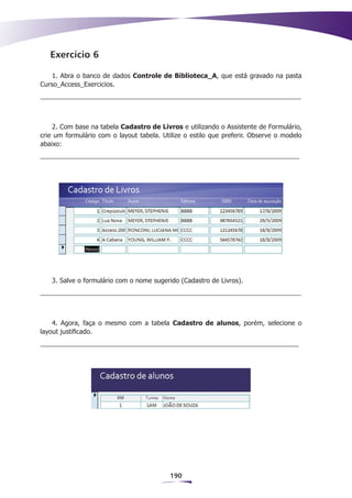 Exercício 6

    1. Abra o banco de dados Controle de Biblioteca_A, que está gravado na pasta
Curso_Access_Exercicios.




    2. Com base na tabela Cadastro de Livros e utilizando o Assistente de Formulário,
crie um formulário com o layout tabela. Utilize o estilo que preferir. Observe o modelo
abaixo:




   3. Salve o formulário com o nome sugerido (Cadastro de Livros).




    4. Agora, faça o mesmo com a tabela Cadastro de alunos, porém, selecione o
layout justificado.




                                           190
 
