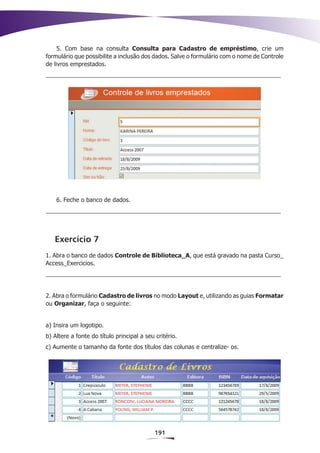 5. Com base na consulta Consulta para Cadastro de empréstimo, crie um
formulário que possibilite a inclusão dos dados. Salve o formulário com o nome de Controle
de livros emprestados.




    6. Feche o banco de dados.




   Exercício 7
1. Abra o banco de dados Controle de Biblioteca_A, que está gravado na pasta Curso_
Access_Exercicios.




2. Abra o formulário Cadastro de livros no modo Layout e, utilizando as guias Formatar
ou Organizar, faça o seguinte:


a) Insira um logotipo.
b) Altere a fonte do título principal a seu critério.
c) Aumente o tamanho da fonte dos títulos das colunas e centralize- os.




                                            191
 