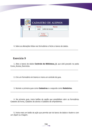 4. Salve as alterações feitas nos formulários e feche o banco de dados.




   Exercício 9

    1. Abra o banco de dados Controle de Biblioteca_A, que está gravado na pasta
Curso_Access_Exercicios.




   2. Crie um formulário em branco e insira um controle de guia.




   3. Nomeie a primeira guia como Cadastros e a segunda como Relatórios.




   4. Na primeira guia, insira botões de opção que possibilitem abrir os formulários
Cadastro de livros, Cadastro de alunos e Cadastro de empréstimos.




   5. Insira mais um botão de ação que permita sair do banco de dados e ilustre-o com
um clipart ou imagem.




                                           194
 