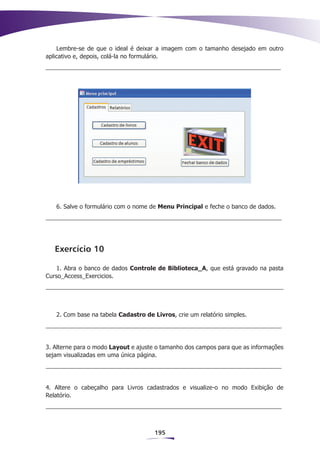 Lembre-se de que o ideal é deixar a imagem com o tamanho desejado em outro
aplicativo e, depois, colá-la no formulário.




   6. Salve o formulário com o nome de Menu Principal e feche o banco de dados.




   Exercício 10

    1. Abra o banco de dados Controle de Biblioteca_A, que está gravado na pasta
Curso_Access_Exercicios.




   2. Com base na tabela Cadastro de Livros, crie um relatório simples.




3. Alterne para o modo Layout e ajuste o tamanho dos campos para que as informações
sejam visualizadas em uma única página.




4. Altere o cabeçalho para Livros cadastrados e visualize-o no modo Exibição de
Relatório.




                                      195
 