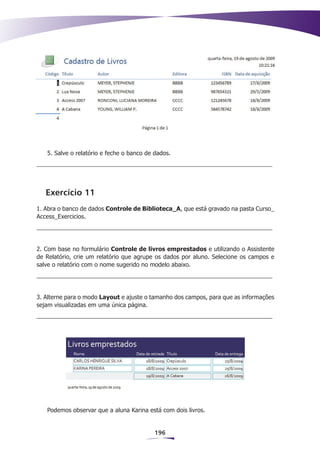 5. Salve o relatório e feche o banco de dados.




   Exercício 11
1. Abra o banco de dados Controle de Biblioteca_A, que está gravado na pasta Curso_
Access_Exercicios.




2. Com base no formulário Controle de livros emprestados e utilizando o Assistente
de Relatório, crie um relatório que agrupe os dados por aluno. Selecione os campos e
salve o relatório com o nome sugerido no modelo abaixo.




3. Alterne para o modo Layout e ajuste o tamanho dos campos, para que as informações
sejam visualizadas em uma única página.




   Podemos observar que a aluna Karina está com dois livros.


                                           196
 