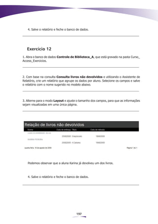 4. Salve o relatório e feche o banco de dados.




   Exercício 12
1. Abra o banco de dados Controle de Biblioteca_A, que está gravado na pasta Curso_
Access_Exercicios.




2. Com base na consulta Consulta livros não devolvidos e utilizando o Assistente de
Relatório, crie um relatório que agrupe os dados por aluno. Selecione os campos e salve
o relatório com o nome sugerido no modelo abaixo.




3. Alterne para o modo Layout e ajuste o tamanho dos campos, para que as informações
sejam visualizadas em uma única página.




   Podemos observar que a aluna Karina já devolveu um dos livros.



   4. Salve o relatório e feche o banco de dados.




                                       197
 