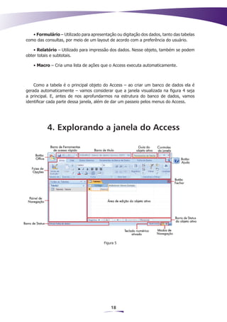 • Formulário – Utilizado para apresentação ou digitação dos dados, tanto das tabelas
como das consultas, por meio de um layout de acordo com a preferência do usuário.

    • Relatório – Utilizado para impressão dos dados. Nesse objeto, também se podem
obter totais e subtotais.

   • Macro – Cria uma lista de ações que o Access executa automaticamente.



    Como a tabela é o principal objeto do Access – ao criar um banco de dados ela é
gerada automaticamente – vamos considerar que a janela visualizada na figura 4 seja
a principal. E, antes de nos aprofundarmos na estrutura do banco de dados, vamos
identificar cada parte dessa janela, além de dar um passeio pelos menus do Access.




           4. Explorando a janela do Access




                                        Figura 5




                                            18
 