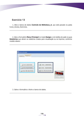 Exercício 13

    1. Abra o banco de dados Controle de Biblioteca_A, que está gravado na pasta
Curso_Access_Exercicios.




   2. Abra o formulário Menu Principal no modo Design e crie botões de ação na guia
Relatórios que abram os relatórios criados para visualização ou os imprima, conforme
modelo abaixo:




   3. Salve o formulário e feche o banco de dados.




                                          198
 