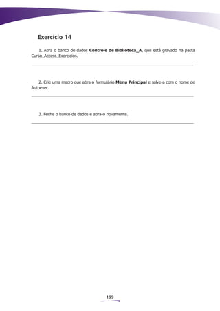Exercício 14

    1. Abra o banco de dados Controle de Biblioteca_A, que está gravado na pasta
Curso_Access_Exercicios.




   2. Crie uma macro que abra o formulário Menu Principal e salve-a com o nome de
Autoexec.




   3. Feche o banco de dados e abra-o novamente.




                                     199
 