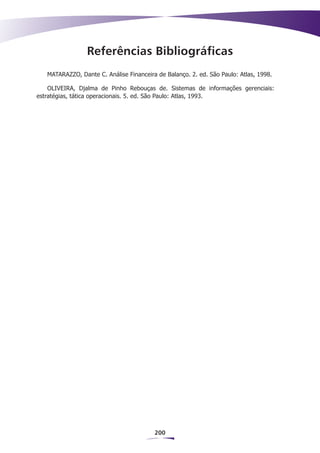 Referências Bibliográficas
   MATARAZZO, Dante C. Análise Financeira de Balanço. 2. ed. São Paulo: Atlas, 1998.

    OLIVEIRA, Djalma de Pinho Rebouças de. Sistemas de informações gerenciais:
estratégias, tática operacionais. 5. ed. São Paulo: Atlas, 1993.




                                         200
 