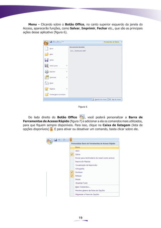 Menu – Clicando sobre o Botão Office, no canto superior esquerdo da janela do
Access, aparecerão funções, como Salvar, Imprimir, Fechar etc., que são as principais
ações desse aplicativo (figura 6).




                                       Figura 6



    Do lado direito do Botão Office          , você poderá personalizar a Barra de
Ferramentas de Acesso Rápido (figura 7) e adicionar a ela os comandos mais utilizados,
para que fiquem sempre disponíveis. Para isso, clique na Caixa de listagem (lista de
opções disponíveis) . E para ativar ou desativar um comando, basta clicar sobre ele.




                                        19
 