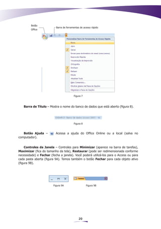 Botão
                          Barra de ferramentas de acesso rápido
         Office




                                         Figura 7



   Barra de Título – Mostra o nome do banco de dados que está aberto (figura 8).




                                         Figura 8



   Botão Ajuda –          Acessa a ajuda do Office Online ou a local (salva no
computador).


     Controles da Janela – Controles para Minimizar (aparece na barra de tarefas),
Maximizar (fica do tamanho da tela), Restaurar (pode ser redimensionada conforme
necessidade) e Fechar (fecha a janela). Você poderá utilizá-los para o Access ou para
cada pasta aberta (figura 9A). Temos também o botão Fechar para cada objeto ativo
(figura 9B).




                        Figura 9A                   Figura 9B




                                             20
 