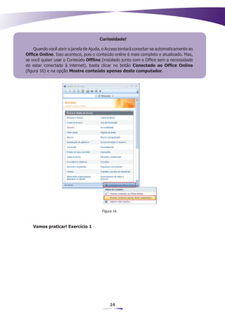 Curiosidade!

     Quando você abrir a janela de Ajuda, o Access tentará conectar-se automaticamente ao
Office Online. Isso acontece, pois o conteúdo online é mais completo e atualizado. Mas,
se você quiser usar o Conteúdo Ofﬂine (instalado junto com o Office sem a necessidade
de estar conectado à internet), basta clicar no botão Conectado ao Office Online
(figura 16) e na opção Mostre conteúdo apenas deste computador.




                                        Figura 16



   Vamos praticar! Exercício 1




                                            24
 