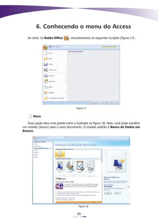 6. Conhecendo o menu do Access
   Ao clicar no Botão Office     , encontraremos as seguintes funções (figura 17):




                                      Figura 17


       Novo

   Essa opção abre uma janela como a ilustrada na figura 18. Nela, você pode escolher
um modelo (layout) para o novo documento. O modelo padrão é Banco de Dados em
Branco.




                                        Figura 18


                                       25
 
