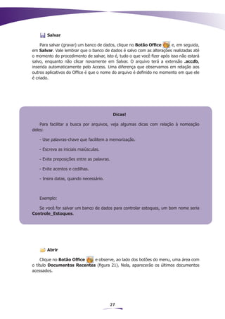 Salvar

    Para salvar (gravar) um banco de dados, clique no Botão Office       e, em seguida,
em Salvar. Vale lembrar que o banco de dados é salvo com as alterações realizadas até
o momento do procedimento de salvar, isto é, tudo o que você fizer após isso não estará
salvo, enquanto não clicar novamente em Salvar. O arquivo terá a extensão .accdb,
inserida automaticamente pelo Access. Uma diferença que observamos em relação aos
outros aplicativos do Office é que o nome do arquivo é definido no momento em que ele
é criado.




                                            Dicas!

    Para facilitar a busca por arquivos, veja algumas dicas com relação à nomeação
deles:

   - Use palavras-chave que facilitem a memorização.

   - Escreva as iniciais maiúsculas.

   - Evite preposições entre as palavras.

   - Evite acentos e cedilhas.

   - Insira datas, quando necessário.



   Exemplo:

   Se você for salvar um banco de dados para controlar estoques, um bom nome seria
Controle_Estoques.




       Abrir

     Clique no Botão Office e observe, ao lado dos botões do menu, uma área com
o título Documentos Recentes (figura 21). Nela, aparecerão os últimos documentos
acessados.




                                        27
 